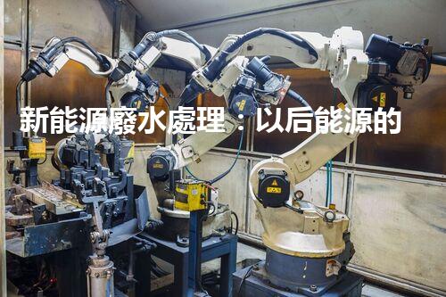 新能源廢水處理：以后能源的綠色保障？